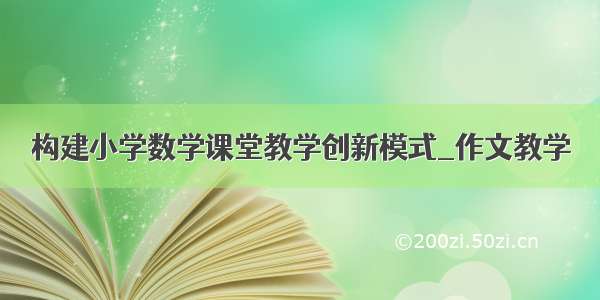 构建小学数学课堂教学创新模式_作文教学