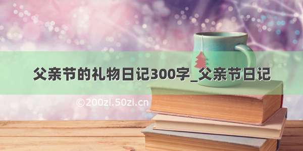 父亲节的礼物日记300字_父亲节日记