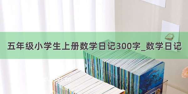 五年级小学生上册数学日记300字_数学日记