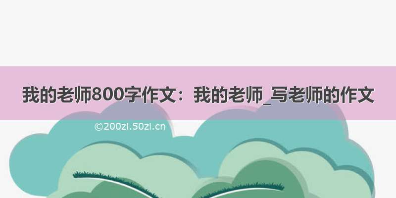 我的老师800字作文：我的老师_写老师的作文