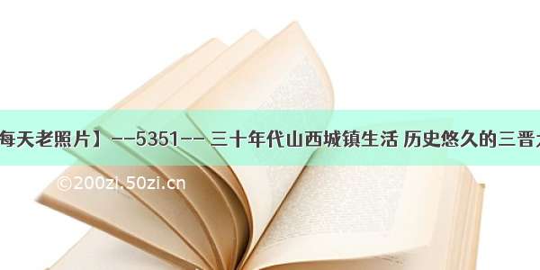 【每天老照片】--5351-- 三十年代山西城镇生活 历史悠久的三晋大地