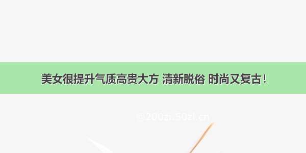 美女很提升气质高贵大方 清新脱俗 时尚又复古！