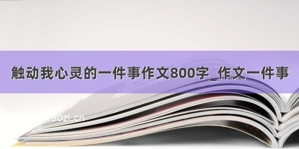 触动我心灵的一件事作文800字_作文一件事