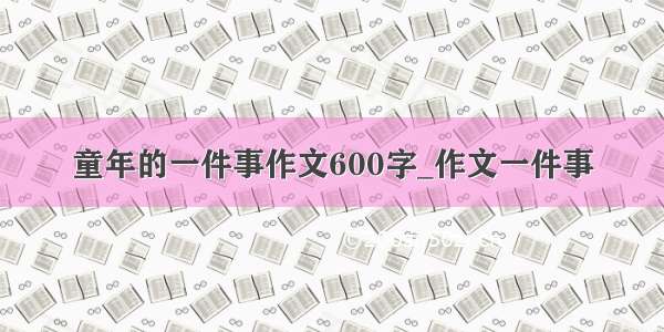 童年的一件事作文600字_作文一件事