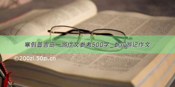 寒假普吉岛一游作文参考500字_参观游记作文