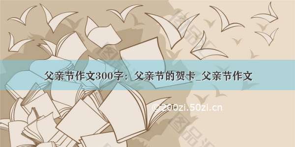 父亲节作文300字：父亲节的贺卡_父亲节作文