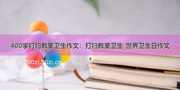 400字打扫教室卫生作文：打扫教室卫生_世界卫生日作文