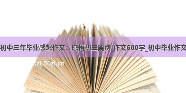 初中三年毕业感想作文：感悟初三离别_作文600字_初中毕业作文