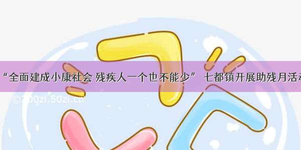 “全面建成小康社会 残疾人一个也不能少” 七都镇开展助残月活动