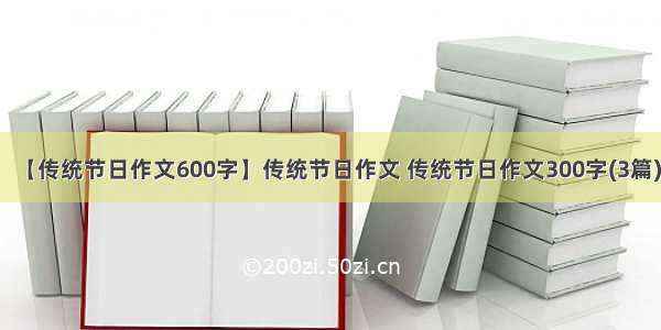 【传统节日作文600字】传统节日作文 传统节日作文300字(3篇)