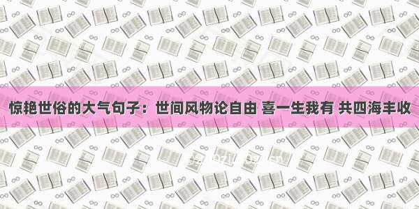 惊艳世俗的大气句子：世间风物论自由 喜一生我有 共四海丰收