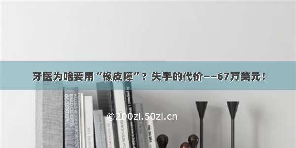 牙医为啥要用“橡皮障”？失手的代价——67万美元！