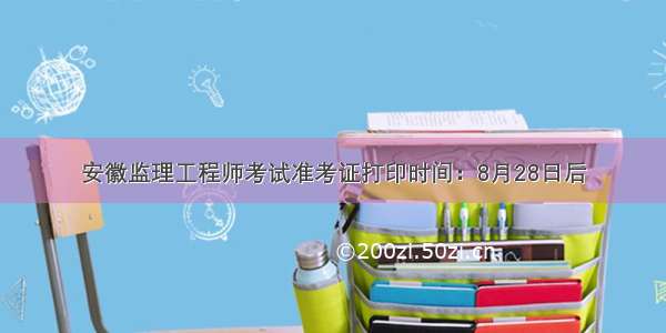 安徽监理工程师考试准考证打印时间：8月28日后