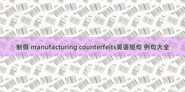 制假 manufacturing counterfeits英语短句 例句大全