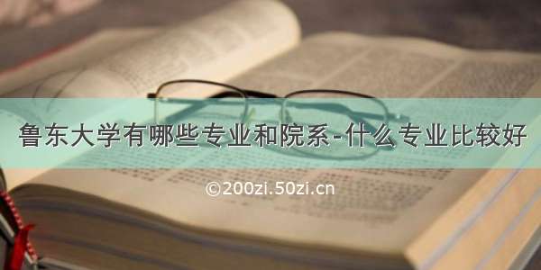 鲁东大学有哪些专业和院系-什么专业比较好