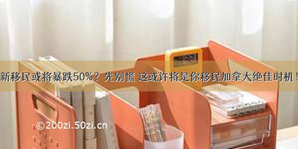 新移民或将暴跌50%？先别慌 这或许将是你移民加拿大绝佳时机！