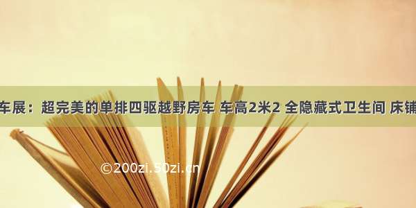 7.10上海房车展：超完美的单排四驱越野房车 车高2米2 全隐藏式卫生间 床铺足厨房“大”