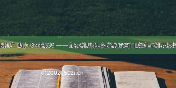 强化技术推广 助力乡村振兴 ——市农科所科技特派员海门镇坑尾村农技培训纪实