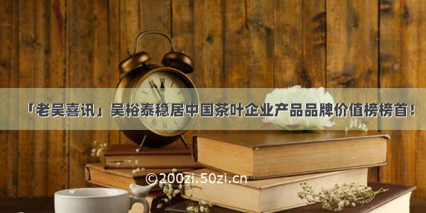 「老吴喜讯」吴裕泰稳居中国茶叶企业产品品牌价值榜榜首！