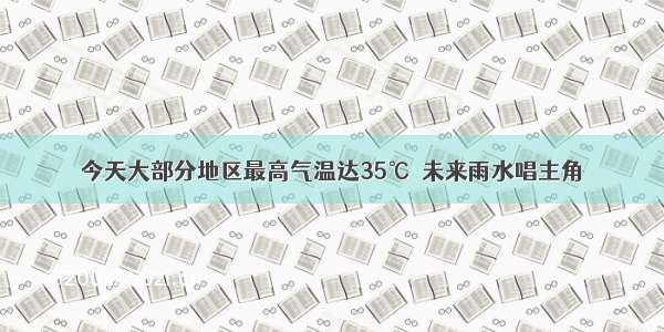 今天大部分地区最高气温达35℃  未来雨水唱主角