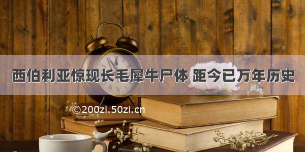 西伯利亚惊现长毛犀牛尸体 距今已万年历史