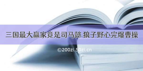 三国最大赢家竟是司马懿 狼子野心完爆曹操