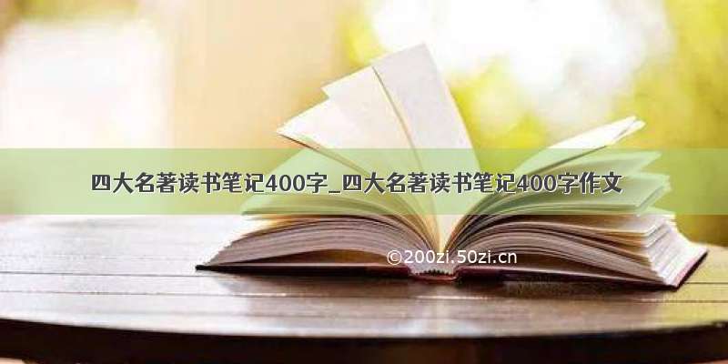 四大名著读书笔记400字_四大名著读书笔记400字作文