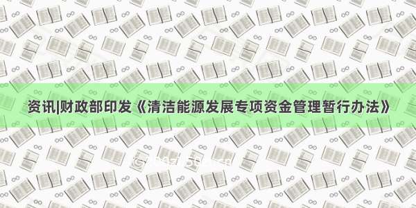 资讯|财政部印发《清洁能源发展专项资金管理暂行办法》