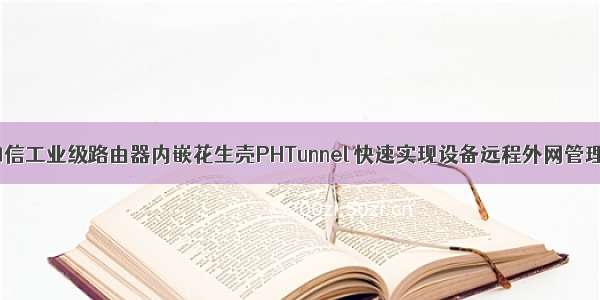 四信工业级路由器内嵌花生壳PHTunnel 快速实现设备远程外网管理！