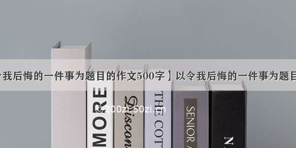 【以令我后悔的一件事为题目的作文500字】以令我后悔的一件事为题目的作文