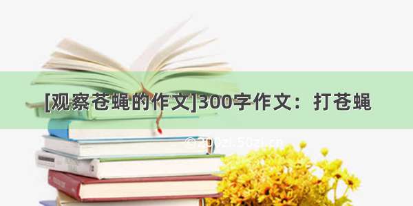 [观察苍蝇的作文]300字作文：打苍蝇