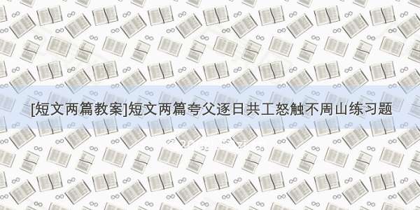 [短文两篇教案]短文两篇夸父逐日共工怒触不周山练习题