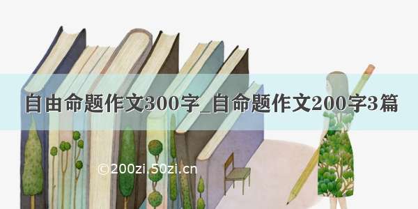 自由命题作文300字_自命题作文200字3篇