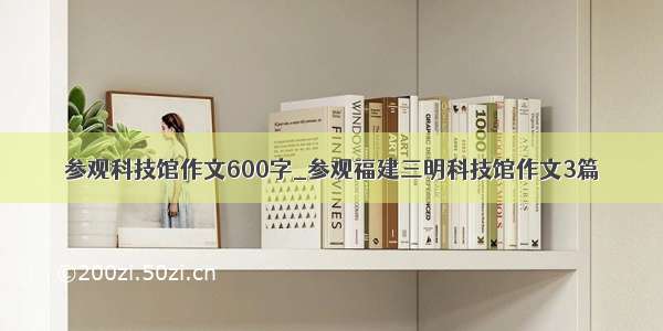 参观科技馆作文600字_参观福建三明科技馆作文3篇