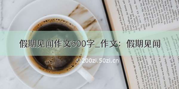 假期见闻作文600字_作文：假期见闻