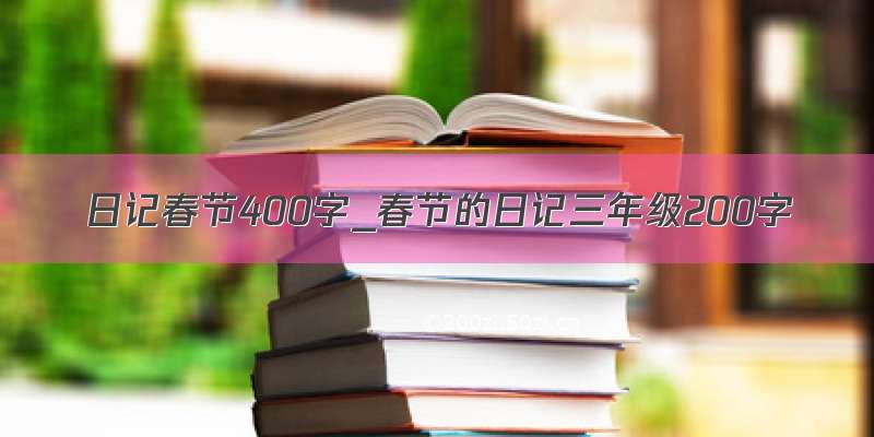 日记春节400字_春节的日记三年级200字