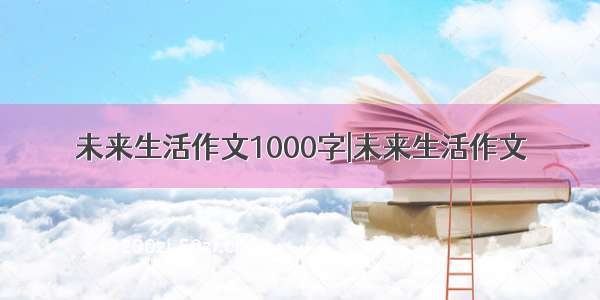 未来生活作文1000字|未来生活作文