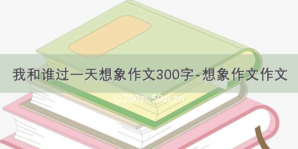 我和谁过一天想象作文300字-想象作文作文