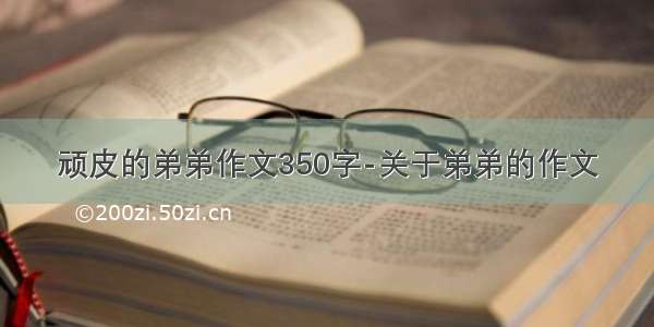 顽皮的弟弟作文350字-关于弟弟的作文