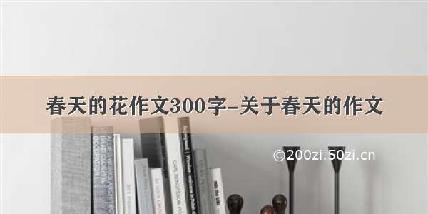 春天的花作文300字-关于春天的作文