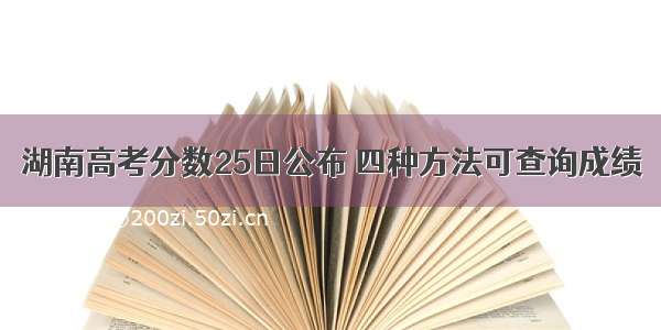 湖南高考分数25日公布 四种方法可查询成绩