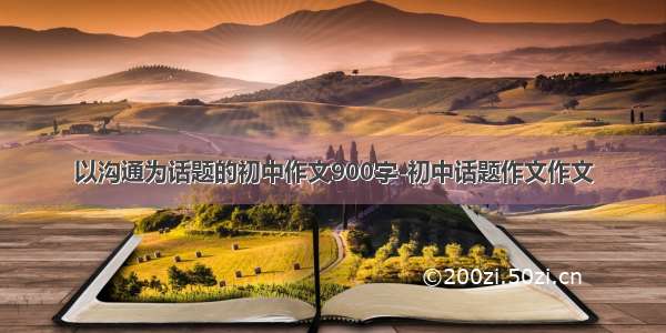 以沟通为话题的初中作文900字-初中话题作文作文