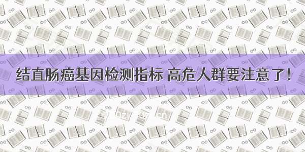 结直肠癌基因检测指标 高危人群要注意了！