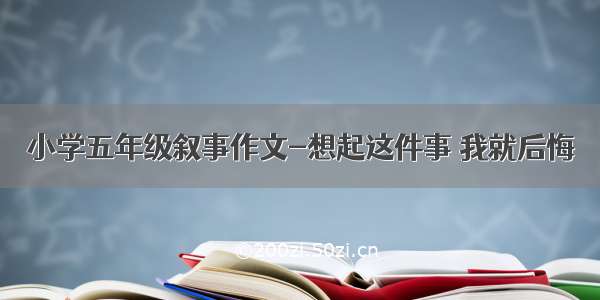 小学五年级叙事作文-想起这件事 我就后悔