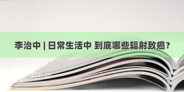 李治中 | 日常生活中 到底哪些辐射致癌？