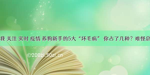 刷新 翻看 我 关注 实时 疫情 养狗新手的5大“坏毛病” 你占了几种？难怪总养不好狗！