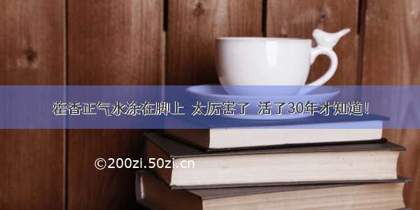 藿香正气水涂在脚上  太厉害了  活了30年才知道！