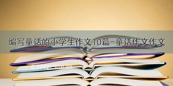 编写童话的小学生作文10篇-童话作文作文