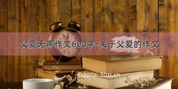 父爱无声作文600字-关于父爱的作文