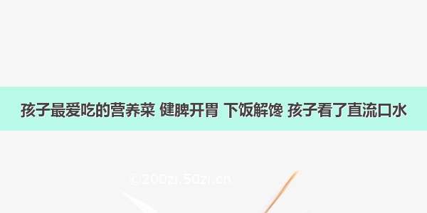 孩子最爱吃的营养菜 健脾开胃 下饭解馋 孩子看了直流口水